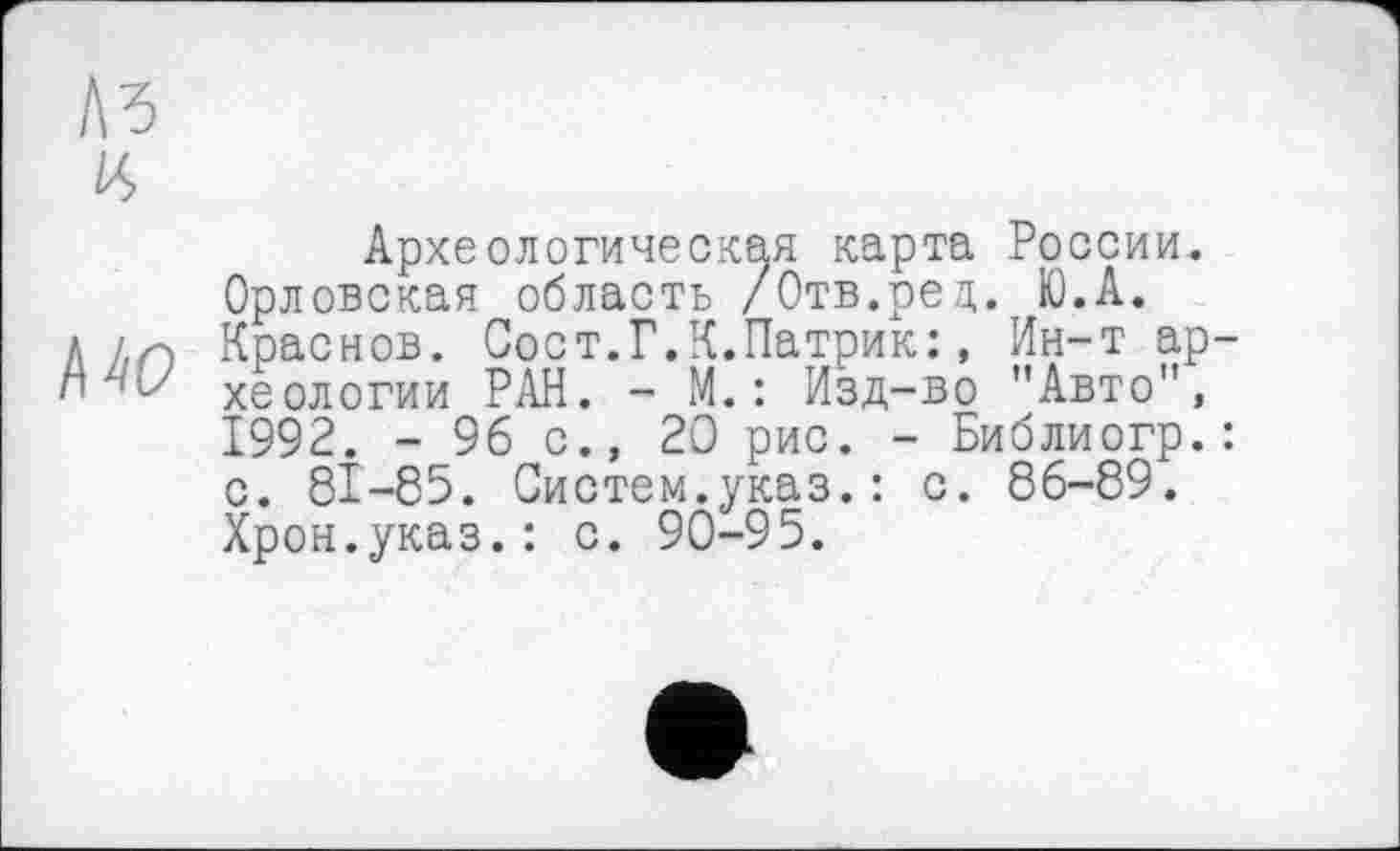 ﻿№ IS)
Археологическая карта России. Орловская область /Отв.ред.тЮ.А.
л /(Г) Краснов. Сост.Г.К.Патрик;, Ин-т ар-хеологии РАН. - М. : Изд-во "Авто", 1992. - 96 с., 20 рис. - Библиогр.: с. 81-85. Систем.указ.: с. 86-89. Хрон.указ.: с. 90-95.